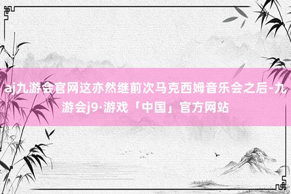 aj九游会官网这亦然继前次马克西姆音乐会之后-九游会j9·游戏「中国」官方网站