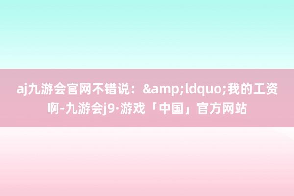aj九游会官网不错说：&ldquo;我的工资啊-九游会j9·游戏「中国」官方网站