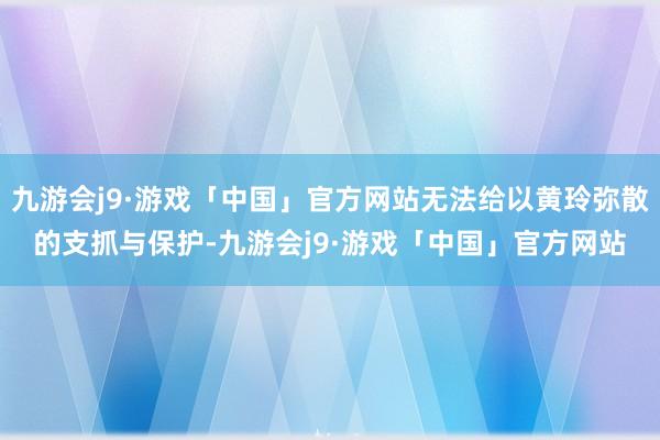 九游会j9·游戏「中国」官方网站无法给以黄玲弥散的支抓与保护-九游会j9·游戏「中国」官方网站