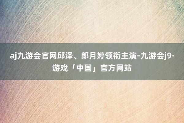aj九游会官网邱泽、郎月婷领衔主演-九游会j9·游戏「中国」官方网站
