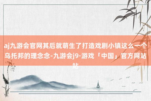 aj九游会官网其后就萌生了打造戏剧小镇这么一个乌托邦的理念念-九游会j9·游戏「中国」官方网站
