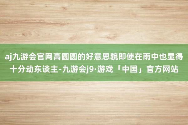 aj九游会官网高圆圆的好意思貌即使在雨中也显得十分动东谈主-九游会j9·游戏「中国」官方网站