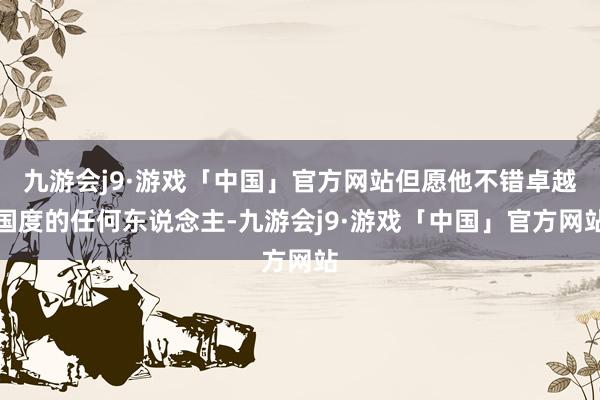 九游会j9·游戏「中国」官方网站但愿他不错卓越国度的任何东说念主-九游会j9·游戏「中国」官方网站