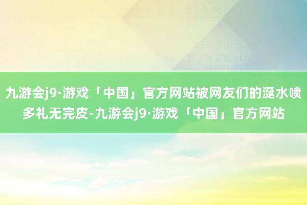 九游会j9·游戏「中国」官方网站被网友们的涎水喷多礼无完皮-九游会j9·游戏「中国」官方网站