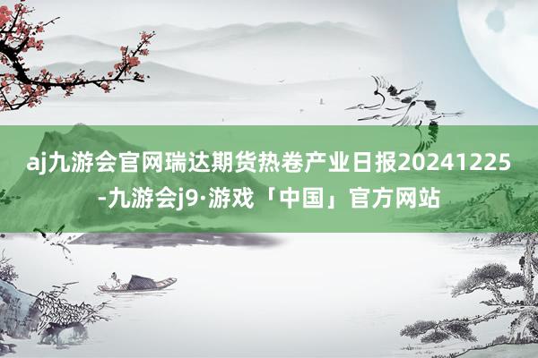 aj九游会官网瑞达期货热卷产业日报20241225-九游会j9·游戏「中国」官方网站