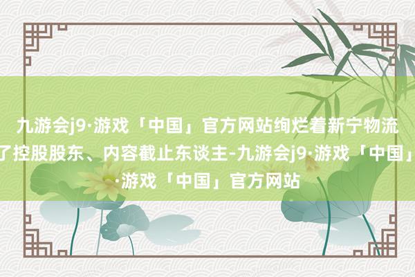 九游会j9·游戏「中国」官方网站绚烂着新宁物流告成引入了控股股东、内容截止东谈主-九游会j9·游戏「中国」官方网站