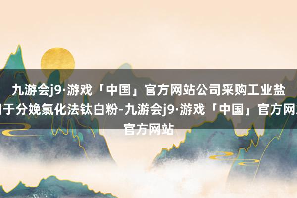 九游会j9·游戏「中国」官方网站公司采购工业盐用于分娩氯化法钛白粉-九游会j9·游戏「中国」官方网站