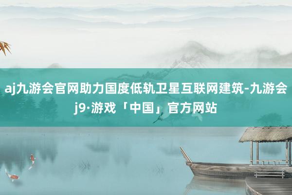 aj九游会官网助力国度低轨卫星互联网建筑-九游会j9·游戏「中国」官方网站