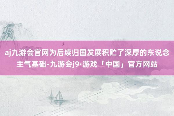 aj九游会官网为后续归国发展积贮了深厚的东说念主气基础-九游会j9·游戏「中国」官方网站
