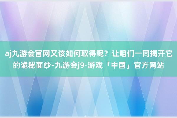 aj九游会官网又该如何取得呢？让咱们一同揭开它的诡秘面纱-九游会j9·游戏「中国」官方网站