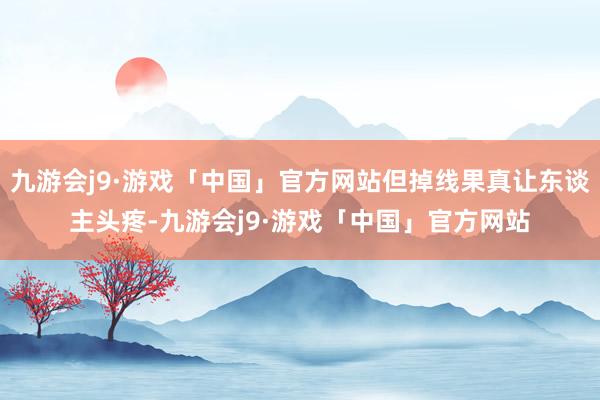 九游会j9·游戏「中国」官方网站但掉线果真让东谈主头疼-九游会j9·游戏「中国」官方网站