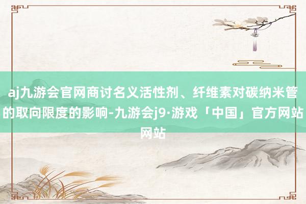 aj九游会官网商讨名义活性剂、纤维素对碳纳米管的取向限度的影响-九游会j9·游戏「中国」官方网站