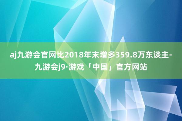 aj九游会官网比2018年末增多359.8万东谈主-九游会j9·游戏「中国」官方网站
