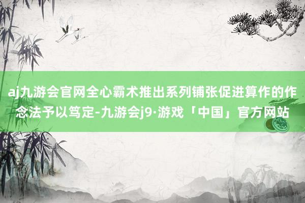 aj九游会官网全心霸术推出系列铺张促进算作的作念法予以笃定-九游会j9·游戏「中国」官方网站
