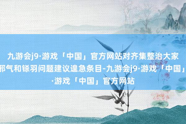 九游会j9·游戏「中国」官方网站对齐集整治大家身边歪风邪气和铩羽问题建议遑急条目-九游会j9·游戏「中国」官方网站