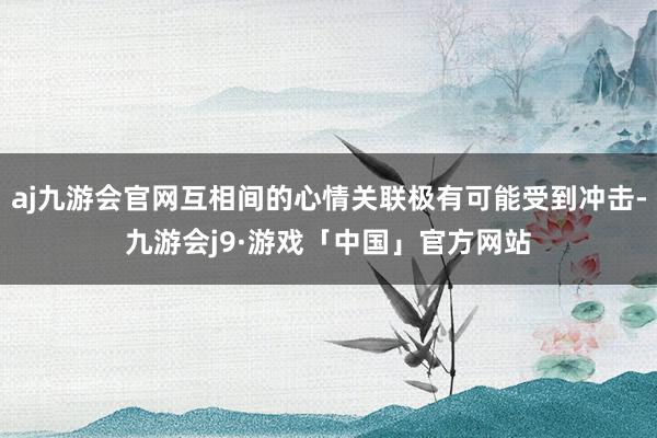 aj九游会官网互相间的心情关联极有可能受到冲击-九游会j9·游戏「中国」官方网站