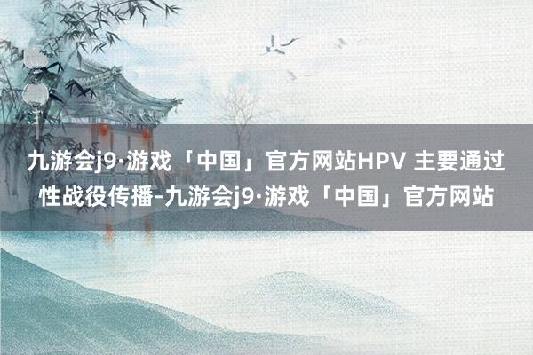 九游会j9·游戏「中国」官方网站HPV 主要通过性战役传播-九游会j9·游戏「中国」官方网站